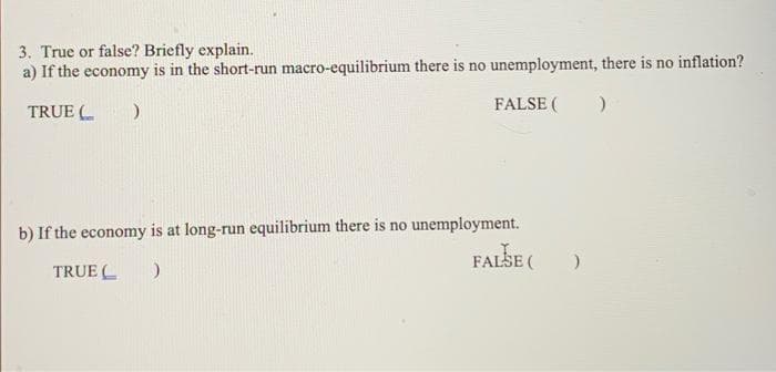 3. True or false? Briefly explain.
a) If the economy is in the short-run macro-equilibrium there is no unemployment, there is no inflation?
FALSE (
TRUE (
)
)
b) If the economy is at long-run equilibrium there is no unemployment.
FALSE (
TRUE
)
)