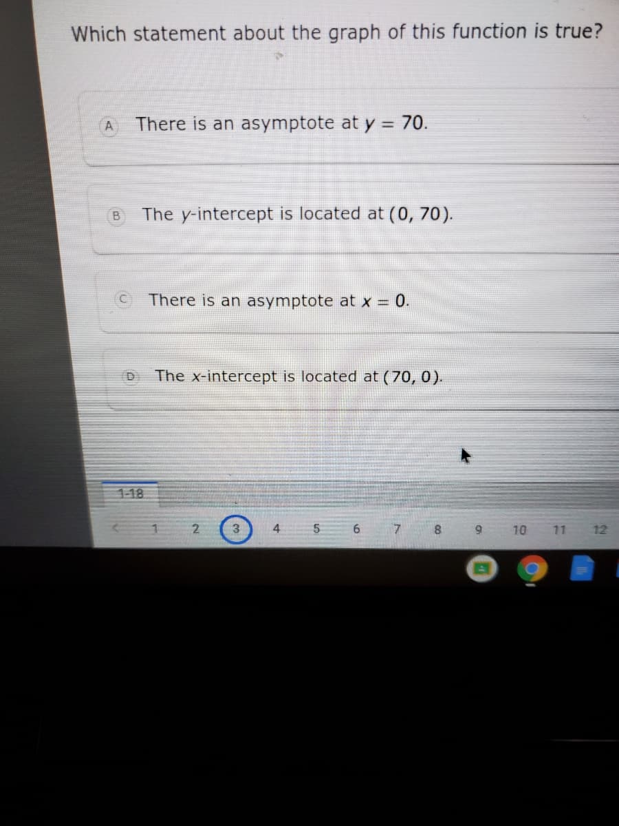 Which statement about the graph of this function is true?
There is an asymptote at y = 70.
%3D
The y-intercept is located at (0, 70).
There is an asymptote at x = 0.
D
The x-intercept is located at (70, 0).
1-18
3
4
8.
9.
10 11 12
6)
