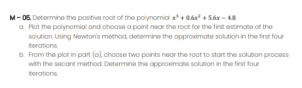 M- 05. Determine the positive root of the polynomial x³ + 0.6x² + 5.6x – 4.8.
a. Plot the polynomial and choose a point near the root for the first estimate of the
solution. Using Newton's method, determine the approximate solution in the first four
iterations.
b. From the plot in part (a), choose two points near the root to start the solution process
with the secant method. Determine the approximate solution in the first four
iterations.
