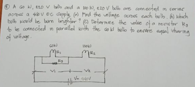 O A GO W, 220 V bulb and a lo0 u, e20 v bulb are connected in serier
aoross a 440 vOc Supply. (o) Find the voltage acrocs each bul6.0 which
bulb kould be burn brighter ? O Determine the value of a revistor kg
o be connected in parallel with the Go bullb to encure equal shar Ing
of voltage.
GOWJ
10ok
R2
R3
V- 440V
