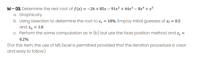 M- 03. Determine the real root of f(x) = -26 + 85x – 91x? + 44x3 – 8x* + x5:
a. Graphically.
b. Using bisection to determine the root to es = 10%. Employ initial guesses of x = 0.5
and x, = 1.0.
c. Perform the same computation as in (b) but use the false position method and e, =
0.2%.
(For this item, the use of MS Excel is permitted provided that the iteration procedure is clear
and easy to follow.)
