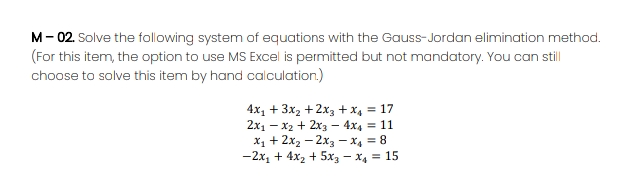 M- 02. Solve the following system of equations with the Gauss-Jordan elimination method.
(For this item, the option to use MS Excel is permitted but not mandatory. You can stll
choose to solve this item by hand calculation.)
4x1 + 3x2 + 2x3 + x4 = 17
2x1 – x2 + 2x3 – 4x4 = 11
X1 + 2x2 – 2x3 –x4 = 8
-2x1 + 4x2 + 5x3 – X4 = 15
