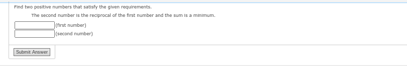 Find two positive numbers that satisfy the given requirements.
The second number is the reciprocal of the first number and the sum is a minimum.
Submit Answer
(first number)
(second number)