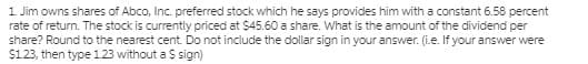 1 Jim owns shares of Abco, Inc. preferred stock which he says provides him with a constant 6.58 percent
rate of return. The stock is currently priced at $45.60 a share. What is the amount of the dividend per
share? Round to the nearest cent. Do not include the dollar sign in your answer. (i.e. If your answer were
$123, then type 1.23 without a S sign)
