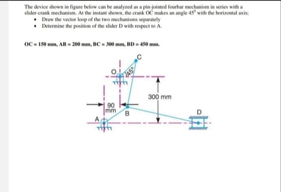 The device shown in figure below can be analyzed as a pin-jointed fourbar mechanism in series with a
slider-crank mechanism. At the instant shown, the crank OC makes an angle 45° with the horizontal axis;
Draw the vector loop of the two mechanisms separately
Determine the position of the slider D with respect to A.
OC 150 mm, AB 200 mm, BC 300 mm, BD = 450 mm.
90
mm
B
300 mm