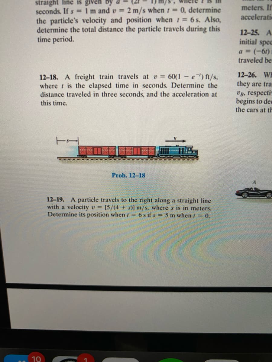 straight line is given by
2 m/s when 1 =0, determine
meters. If
acceleratie
seconds. If s = 1m and v =
the particle's velocity and position when 1 6s. Also,
determine the total distance the particle travels during this
time period.
12-25. A
initial spee
a = (-6r)
traveled be
12-26. WE
12-18. A freight train travels at v 60(1-e) ft/s,
where t is the elapsed time in seconds. Determine the
distance traveled in three seconds, and the acceleration at
they are tra
Vg, respectiv
begins to dea
the cars at th
this time.
Prob. 12-18
12-19. A particle travels to the right along a straight line
with a velocity v = [5/(4 + s)] m/s. where s is in meters.
Determine its position when 1 = 6 s if s = 5 m when t = 0.
10
