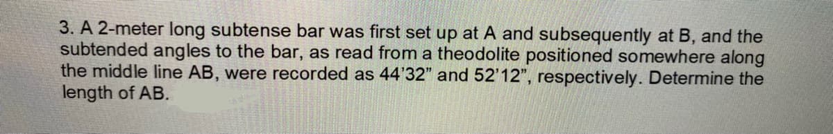 3. A 2-meter long subtense bar was first set up at A and subsequently at B, and the
subtended angles to the bar, as read from a theodolite positioned somewhere along
the middle line AB, were recorded as 44'32" and 52'12", respectively. Determine the
length of AB.
