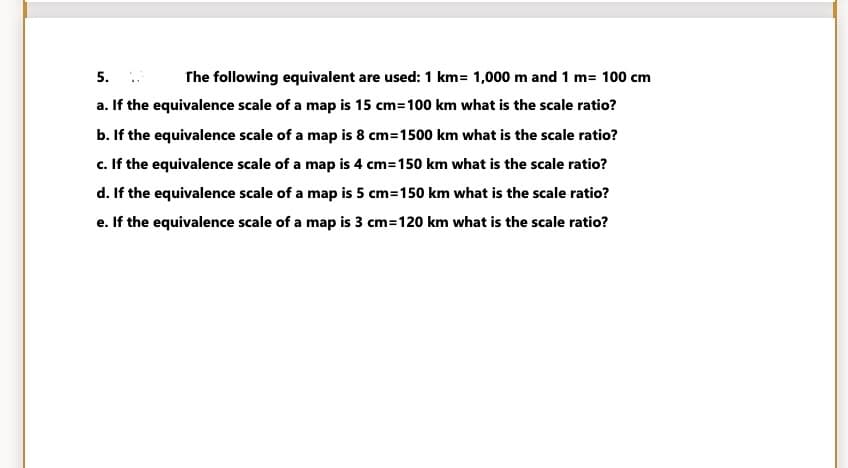 5. .
a. If the equivalence scale of a map is 15 cm=100 km what is the scale ratio?
The following equivalent are used: 1 km= 1,000 m and 1 m= 100 cm
b. If the equivalence scale of a map is 8 cm=1500 km what is the scale ratio?
c. If the equivalence scale of a map is 4 cm=150 km what is the scale ratio?
d. If the equivalence scale of a map is 5 cm=150 km what is the scale ratio?
e. If the equivalence scale of a map is 3 cm=120 km what is the scale ratio?
