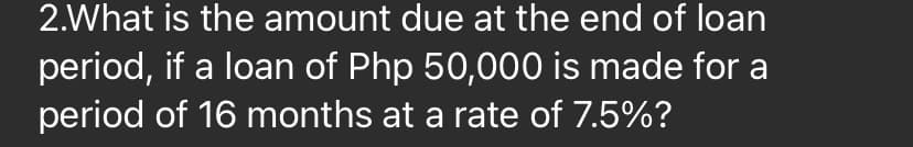 2.What is the amount due at the end of loan
period, if a loan of Php 50,000 is made for a
period of 16 months at a rate of 7.5%?
