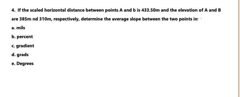 4. If the scaled horizontal distance between points A and b is 433.50m and the elevation of A and B
are 385m nd 310m, respectively, determine the average slope between the two points in:
a. mils
b. percent
c. gradient
d. grads
e. Degrees
