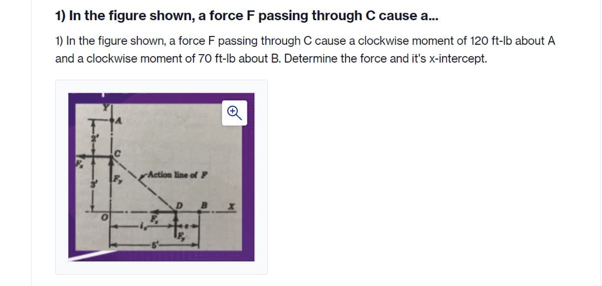 1) In the figure shown, a force F passing through C cause a..
1) In the figure shown, a force F passing through C cause a clockwise moment of 120 ft-lb about A
and a clockwise moment of 70 ft-lb about B. Determine the force and it's x-intercept.
Action line of P
F,
B
F.
