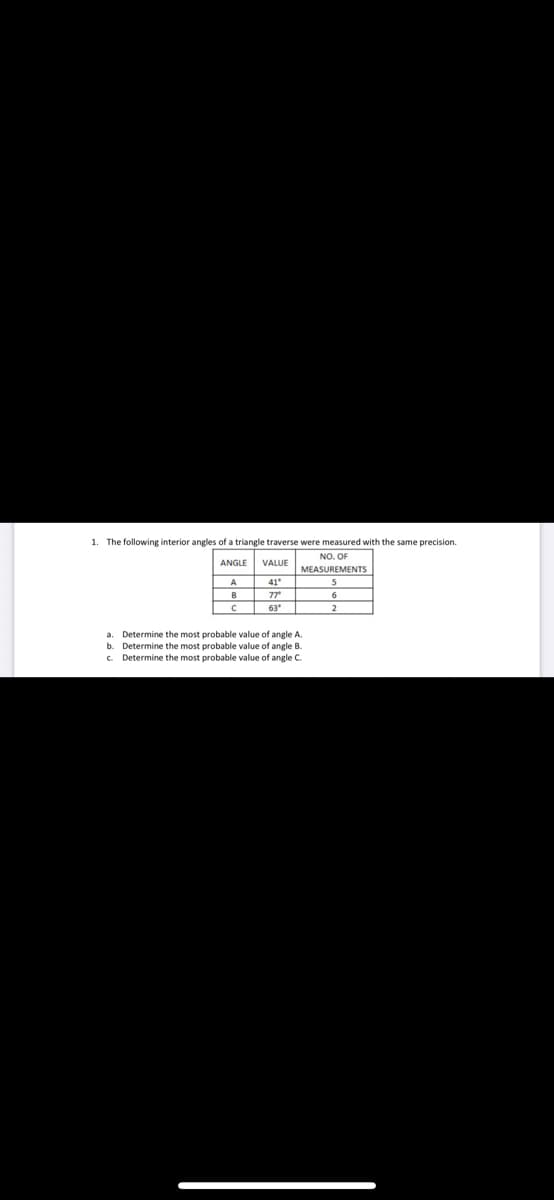 1. The following interior angles of a triangle traverse were measured with the same precision.
NO. OF
ANGLE
VALUE
MEASUREMENTS
A
41
B
77
63
2
a. Determine the most probable value of angle A.
b. Determine the most probable value of angle B.
c. Determine the most probable value of angle C.
