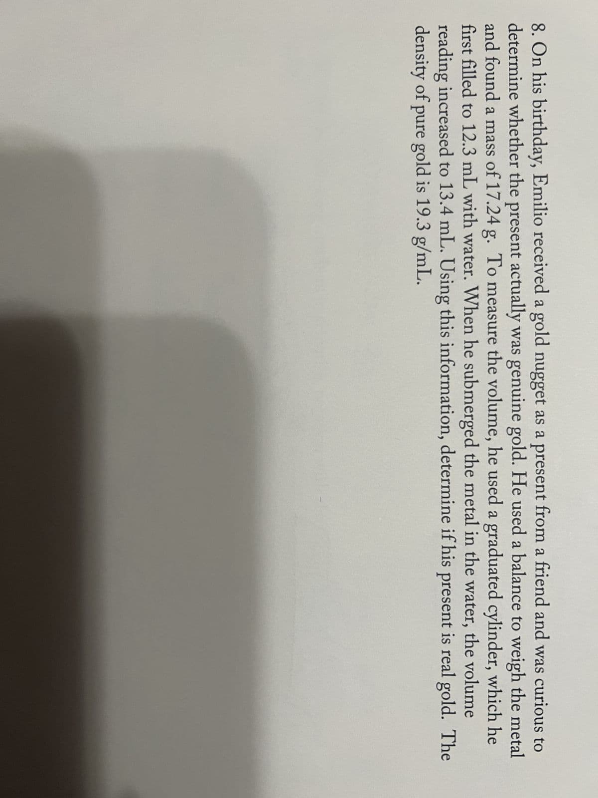 8. On his birthday, Emilio received a gold nugget as a present from a friend and was curious to
determine whether the present actually was genuine gold. He used a balance to weigh the metal
and found a mass of 17.24 g. To measure the volume, he used a graduated cylinder, which he
first filled to 12.3 mL with water. When he submerged the metal in the water, the volume
reading increased to 13.4 mL. Using this information, determine if his present is real gold. The
density of pure gold is 19.3 g/mL.