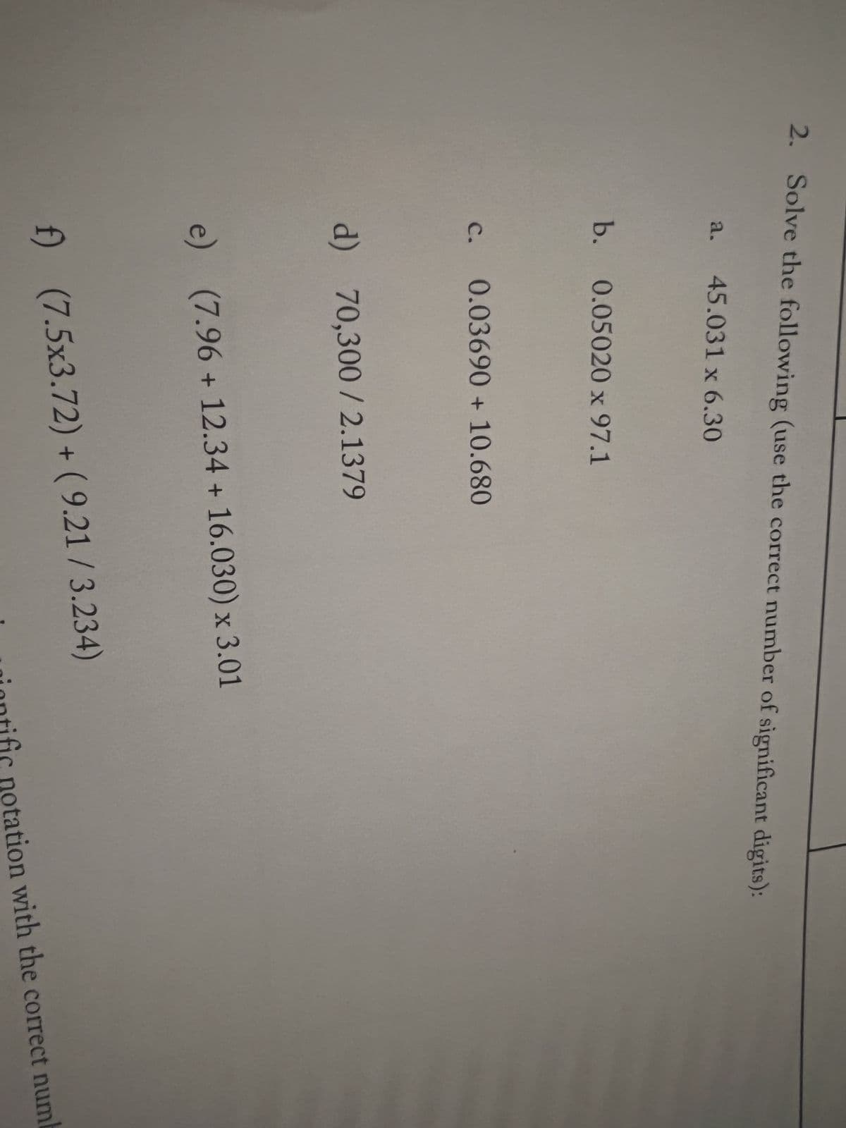 2. Solve the following (use the correct number of significant digits):
a. 45.031 x 6.30
b. 0.05020 x 97.1
c. 0.03690 + 10.680
d) 70,300/2.1379
e) (7.96 + 12.34 + 16.030) x 3.01
f) (7.5x3.72) + (9.21/3.234)
inntific notation with the correct numb