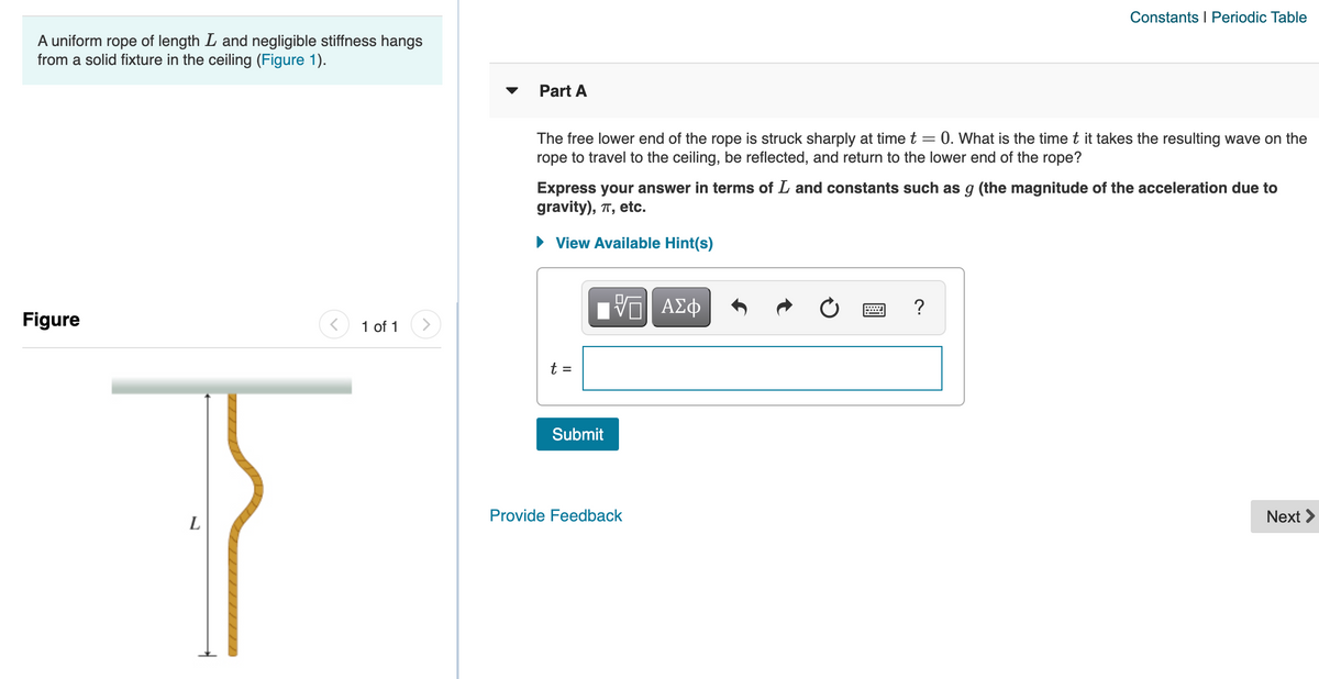 Constants I Periodic Table
A uniform rope of length L and negligible stiffness hangs
from a solid fixture in the ceiling (Figure 1).
Part A
0. What is the time t it takes the resulting wave on the
The free lower end of the rope is struck sharply at time t =
rope to travel to the ceiling, be reflected, and return to the lower end of the rope?
Express your answer in terms of L and constants such as g (the magnitude of the acceleration due to
gravity), T, etc.
• View Available Hint(s)
Nνα ΑΣφ
?
Figure
1 of 1
t =
Submit
Provide
dback
Next >
