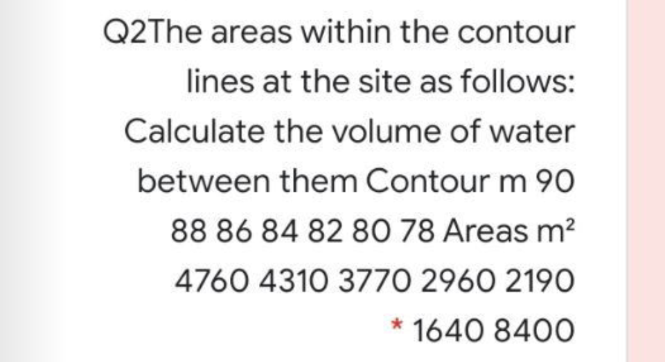 Q2The areas within the contour
lines at the site as follows:
Calculate the volume of water
between them Contour m 9O
88 86 84 82 80 78 Areas m²
4760 4310 3770 2960 2190
* 1640 840O
