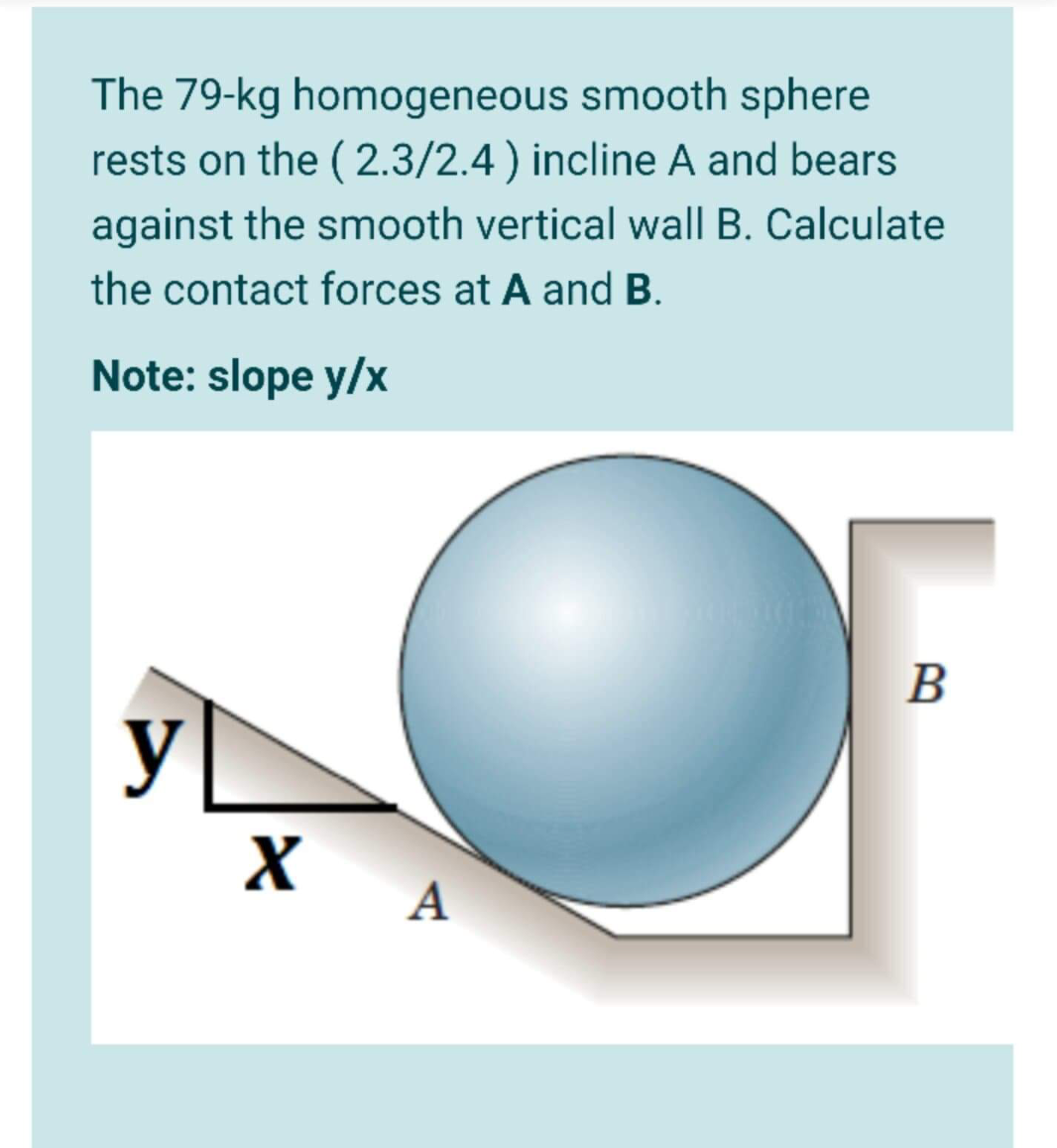 The 79-kg homogeneous smooth sphere
rests on the ( 2.3/2.4) incline A and bears
against the smooth vertical wall B. Calculate
the contact forces at A and B.
Note: slope y/x
B
y
A
