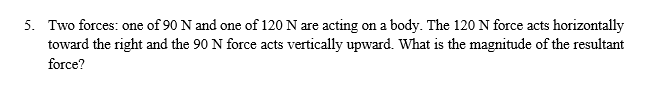 5. Two forces: one of 90 N and one of 120 N are acting on a body. The 120 N force acts horizontally
toward the right and the 90 N force acts vertically upward. What is the magnitude of the resultant
force?
