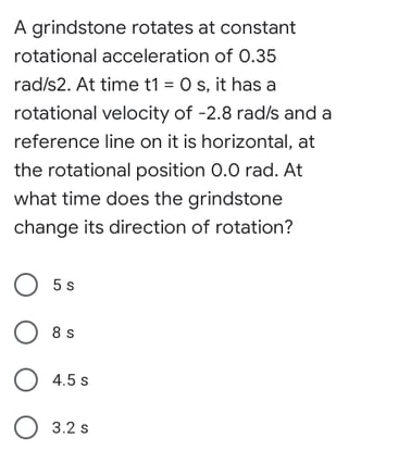 A grindstone rotates at constant
rotational acceleration of 0.35
rad/s2. At time t1 = 0 s, it has a
rotational velocity of -2.8 rad/s and a
reference line on it is horizontal, at
the rotational position 0.0 rad. At
what time does the grindstone
change its direction of rotation?
O 5s
O 8s
O 4.5 s
O 3.2 s
