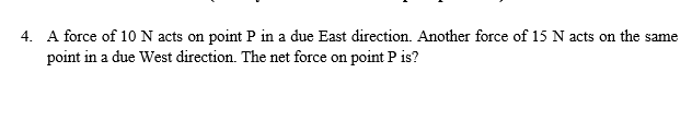 4. A force of 10N acts on point P in a due East direction. Another force of 15 N acts on the same
point in a due West direction. The net force on point P is?
