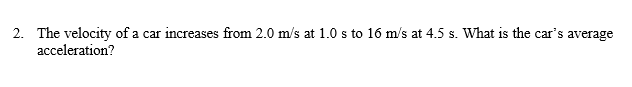 2. The velocity of a car increases from 2.0 m/s at 1.0 s to 16 m/s at 4.5 s. What is the car's average
acceleration?
