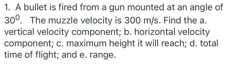 1. A bullet is fired from a gun mounted at an angle of
30°. The muzzle velocity is 300 m/s. Find the a.
vertical velocity component; b. horizontal velocity
component; c. maximum height it will reach; d. total
time of flight; and e. range.
