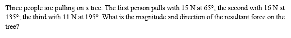 Three people are pulling on a tree. The first person pulls with 15 N at 65°; the second with 16 N at
135°; the third with 11 N at 195°. What is the magnitude and direction of the resultant force on the
tree?
