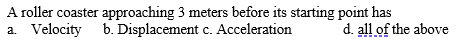 A roller coaster approaching 3 meters before its starting point has
a. Velocity b. Displacement c. Acceleration
d. all of the above
