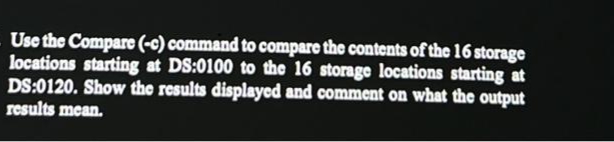 Use the Compare (-c) command to compare the contents of the 16 storage
locations starting at DS:0100 to the 16 storage locations starting at
DS:0120. Show the results displayed and comment on what the output
results mean.
