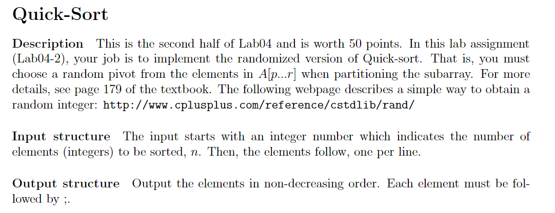 Quick-Sort
Description
(Lab04-2), your job is to implement the randomized version of Quick-sort. That is, you must
choose a random pivot from the elements in A[p...r] when partitioning the subarray. For more
details, see page 179 of the textbook. The following webpage describes a simple way to obtain a
random integer: http://www.cplusplus.com/reference/cstdlib/rand/
This is the second half of Lab04 and is worth 50 points. In this lab assignment
Input structure
elements (integers) to be sorted, n. Then, the elements follow, one per line.
The input starts with an integer number which indicates the number of
Output structure Output the elements in non-decreasing order. Each element must be fol-
lowed by ;.
