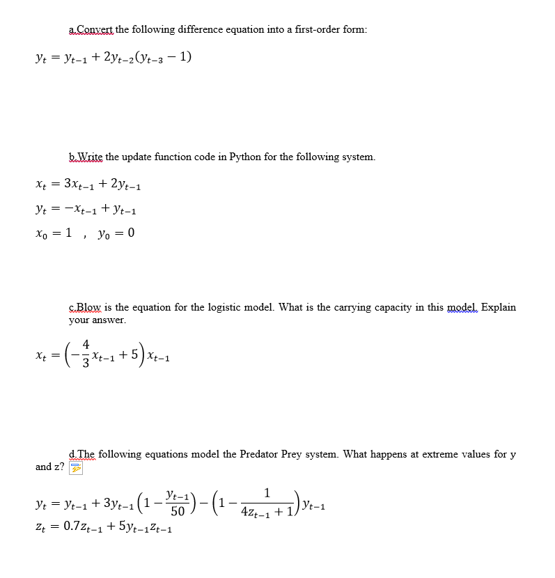 aConvert the following difference equation into a first-order form:
Yt = Yt-1 + 2yt-2(Yt-3 – 1)
b.Write the update function code in Python for the following system.
X = 3xt-1 + 2yt-1
Yt = -Xt-1 + Yt-1
Xo = 1
Yo = 0
s.Blow is the equation for the logistic model. What is the carrying capacity in this model. Explain
your answer.
x, - (-- + 5)-
4
3
d. The following equations model the Predator Prey system. What happens at extreme values for y
and z?
Yt-1
1
Ye = Yt-1 + 3y;-1 (1-1)-(
-1 + 1)
Yt-1
4zt-1 +1.
Z = 0.7zę-1 + 5yt-1Zt-1
