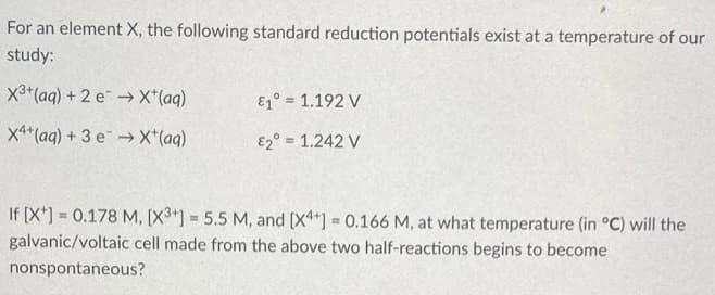 For an element X, the following standard reduction potentials exist at a temperature of our
study:
X3+(aq) + 2 e→ X*(aq)
E1° = 1.192 V
x4*(aq) + 3 eX*(aq)
E2° = 1.242 V
If [X*) = 0.178 M, [X3] = 5.5 M, and [X] = 0.166 M, at what temperature (in °C) will the
galvanic/voltaic cell made from the above two half-reactions begins to become
%3D
%3D
nonspontaneous?
