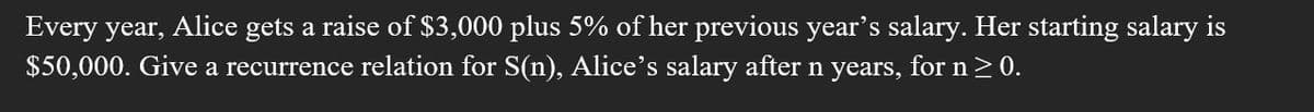 Every year, Alice gets a raise of $3,000 plus 5% of her previous year's salary. Her starting salary is
$50,000. Give a recurrence relation for S(n), Alice's salary after n years, for n>0.
