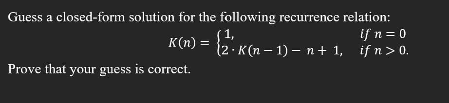 **Problem Statement:**

*Guess a closed-form solution for the following recurrence relation:*

\[ 
K(n) = 
\begin{cases} 
1, & \text{if } n = 0 \\ 
2 \cdot K(n-1) - n + 1, & \text{if } n > 0 
\end{cases} 
\]

*Prove that your guess is correct.*