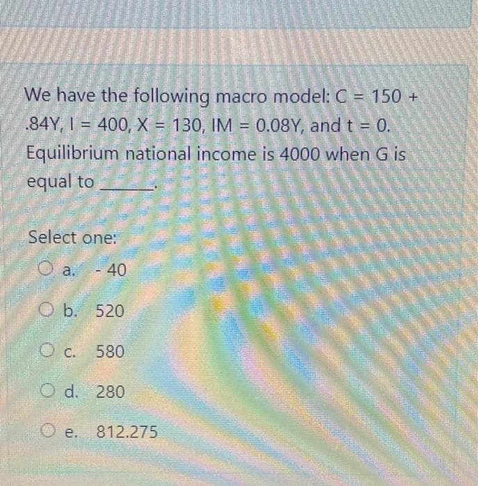 We have the following macro model: C = 150 +
.84Y, I = 400, X = 130, IM = 0.08Y, and t = 0.
Equilibrium national income is 4000 when G is
%3D
equal to
Select one:
O a. -40
O b. 520
C.
580
O d. 280
O e. 812.275
