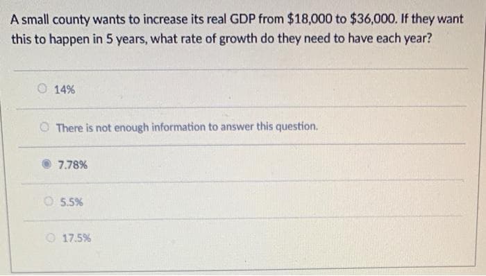 A small county wants to increase its real GDP from $18,000 to $36,000. If they want
this to happen in 5 years, what rate of growth do they need to have each year?
O 14%
O There is not enough information to answer this question.
7.78%
O 5.5%
O 17.5%
