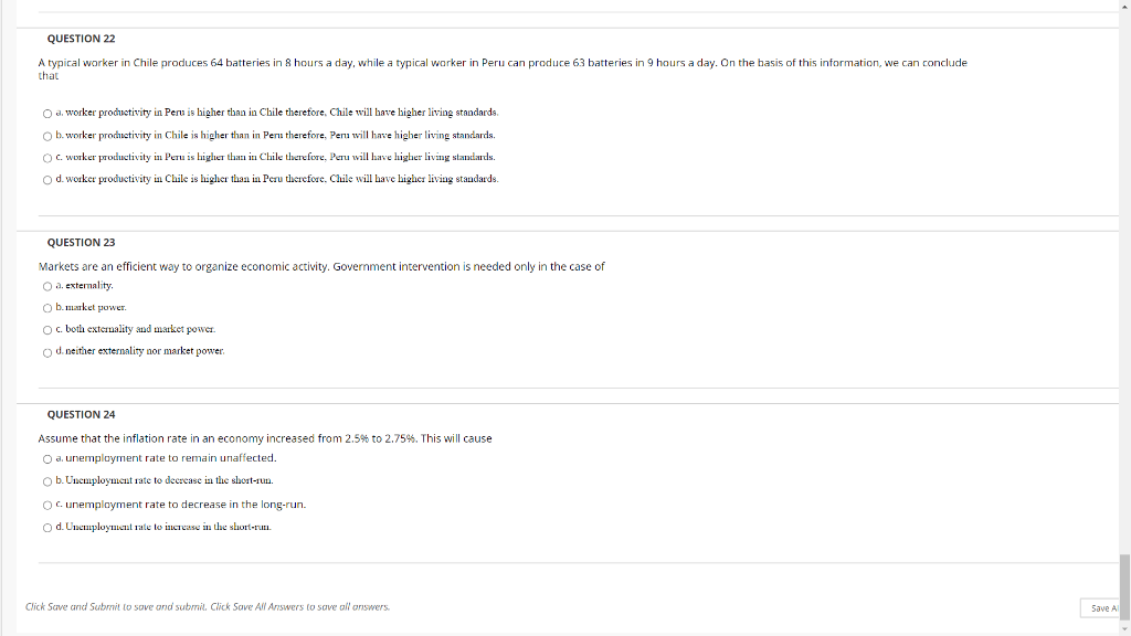 QUESTION 22
A typical worker in Chile produces 64 batteries in 8 hours a day, while a typical worker in Peru can produce 63 batteries in 9 hours a day. On the basis of this information, we can conclude
that
O a. worker productivity in Peru is higher than in Chile therefore, Chile will have higher living standards.
O b. worker prodhietivity in Chile is higher than in Peru therefore, Peni will have higher living standards.
O. worker productivity in Peru is higuer than in Chile therefore, Peru will have higher living standards.
od worker productivity in Chile is higher than in Peru therefore. Chile will have higher living standards.
QUESTION 23
Markets are an efficient way to organize economic activity. Government intervention is needed only in the case of
O a. extermality.
O b. market power.
O. both externality and market power.
o d. neither externality nor market power
QUESTION 24
Assume that the inflation rate in an economy increased from 2.5% to 2.75%. This will cause
O a. unemplayment rate to remain unaffected.
Ob.Uncmployment rate to deerecase in the short-run.
Oc. unemployment rate to decrease in the long-run.
O d. Unemployment rate to increase in the short-ruEI.
Click Save and Subrnit lo sove and submil. Click Save All Answers to save all onswers.
Save Al
