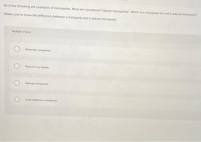 All of the following are examples of monopolies. Most are considered "natural monopolies". Which is a monopoly but not a natural monopoly?
(Make sure to know the difference between a monopoly and a natural monopoly)
Multiple Choice
Electricity companies.
Popcorn in a theater
Railroad companies
Local telephone companies
