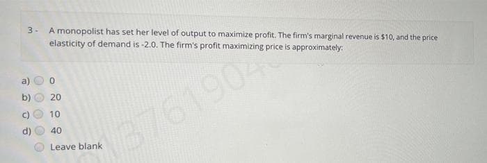 3-
A monopolist has set her level of output to maximize profit. The firm's marginal revenue is $10, and the price
elasticity of demand is -2.0. The firm's profit maximizing price is approximately:
20
10
3761904
d)
40
Leave blank
