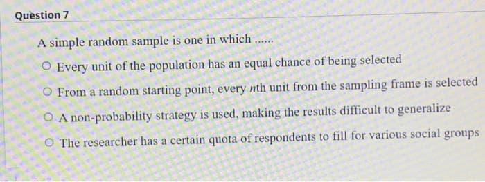 Question 7
A simple random sample is one in which
.....
O Every unit of the population has an equal chance of being selected
O From a random starting point, every nth unit from the sampling frame is selected
O A non-probability strategy is used, making the results difficult to generalize
O The researcher has a certain quota of respondents to fill for various social groups
