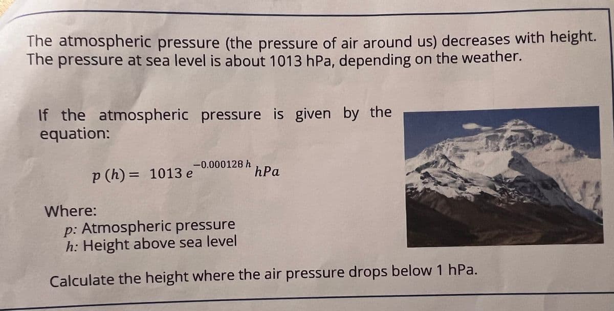 The atmospheric pressure (the pressure of air around us) decreases with height.
The pressure at sea level is about 1013 hPa, depending on the weather.
If the atmospheric pressure is given by the
equation:
p (h) = 1013 e
Where:
-0.000128 h
hPa
p: Atmospheric pressure
h: Height above sea level
Calculate the height where the air pressure drops below 1 hPa.