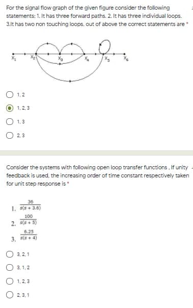 For the signal flow graph of the given figure consider the following
statements: 1. It has three forward paths. 2. It has three individual loops.
3.lt has two non touching loops. out of above the correct statements are *
O 1,2
1, 2, 3
1,3
2, 3
Consider the systems with following open loop transfer functions. If unity
feedback is used, the increasing order of time constant respectively taken
for unit step response is*
36
1. (s + 3.6)
100
2. (s+ 5)
6.25
3. s(s + 4)
O 3, 2, 1
3, 1,2
O 1, 2, 3
O 2, 3. 1
