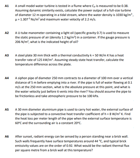 A1
A small model water turbine is tested in a flume where C, is measured to be 0.38.
Assuming dynamic similarity exists, calculate the power output of a full-size turbine
of diameter 12 m operating in a tidal stream, where the water density is 1030 kg/m³,
μ = 1.307-³ Ns/m² and maximum water velocity of 2.2 m/s.
A2
A U-tube manometer containing a light oil (specific gravity 0.7) is used to measure
the static pressure of air (density 1.2 kg/m³) in a container. If the gauge pressure is
206 N/m², what is the indicated height of oil?
A steel plate 30 mm thick with a thermal conductivity k = 50 W/m Khas a heat
transfer rate of 125 kW/m². Assuming steady state heat transfer, calculate the
temperature difference across the plate.
A4
A siphon pipe of diameter 250 mm contracts to a diameter of 100 mm over a vertical
distance of 5 m before emptying into a river. If the pipe is full of water flowing at 0.1
m/s at the 250 mm section, what is the absolute pressure at this point, and what is
the water velocity just before it vents into the river? You should assume the pipe to
be frictionless and take atmospheric pressure to be 100 kPa.
A5
A 30 mm diameter aluminium pipe is used to carry hot water, the external surface of
the pipe is subjected to a convective heat transfer coefficient of h=8 W/m² K. Find
the heat loss per meter length of the pipe when the external surface temperature is
60°C and the surrounding air is a constant 20°C.
A6
After sunset, radiant energy can be sensed by a person standing near a brick wall.
Such walls frequently have surface temperatures around 44 °C, and typical brick
emissivity values are on the order of 0.92. What would be the radiant thermal flux
per square metre from a brick wall at this temperature?
A3