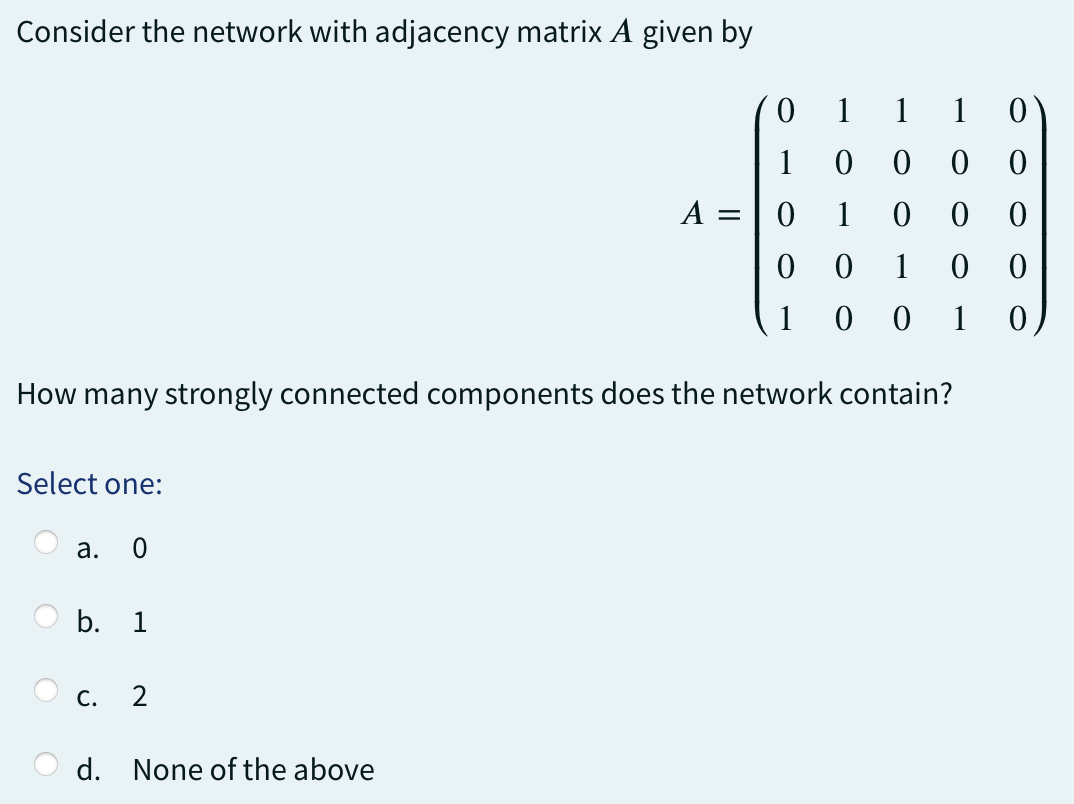 Consider the network with adjacency matrix A given by
0
1
1 10
1
0
0 0
0
1
0
0
0
1
1 0 0
How many strongly connected components does the network contain?
Select one:
a. 0
b. 1
C.
2
d. None of the above
A =
0
0 0
0
0
1
0