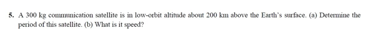 5. A 300 kg communication satellite is in low-orbit altitude about 200 km above the Earth's surface. (a) Determine the
period of this satellite. (b) What is it speed?
