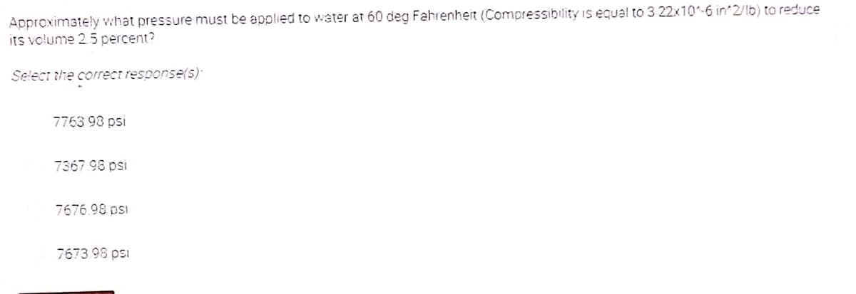 Approximateły what pressure must be applied to water at 60 deg Fahrenheit (Compressibility is equal to 3 22x10-6 in 2/lb) ta reduce
its volume 25 percent?
Select the correct response(5)*
7763 98 psi
7367.98 psi
7676.98 psi
7673.98 psi
