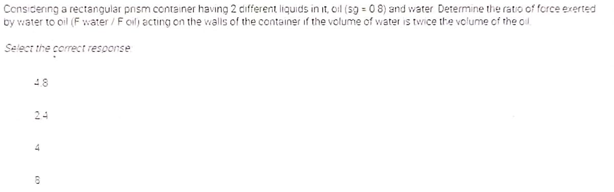 Considenng a rectangular pnsm container having 2 different liquids in it, oil (sg = 0 8) and water Determine the ratio of force exerted
by water to oil (F water / F oil) acting on the vwalls of the container if the volume of water is twice the volume of the od.
Select the coorrect response
48
24
4
