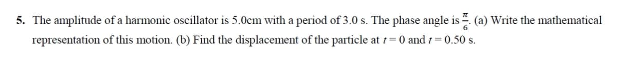 5. The amplitude of a harmonic oscillator is 5.0cm with a period of 3.0 s. The phase angle is . (a) Write the mathematical
representation of this motion. (b) Find the displacement of the particle at t= 0 and t = 0.50 s.
