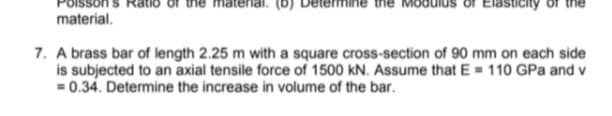 of Elasticity
material.
7. A brass bar of length 2.25 m with a square cross-section of 90 mm on each side
is subjected to an axial tensile force of 1500 kN. Assume that E = 110 GPa and v
= 0.34. Determine the increase in volume of the bar.
