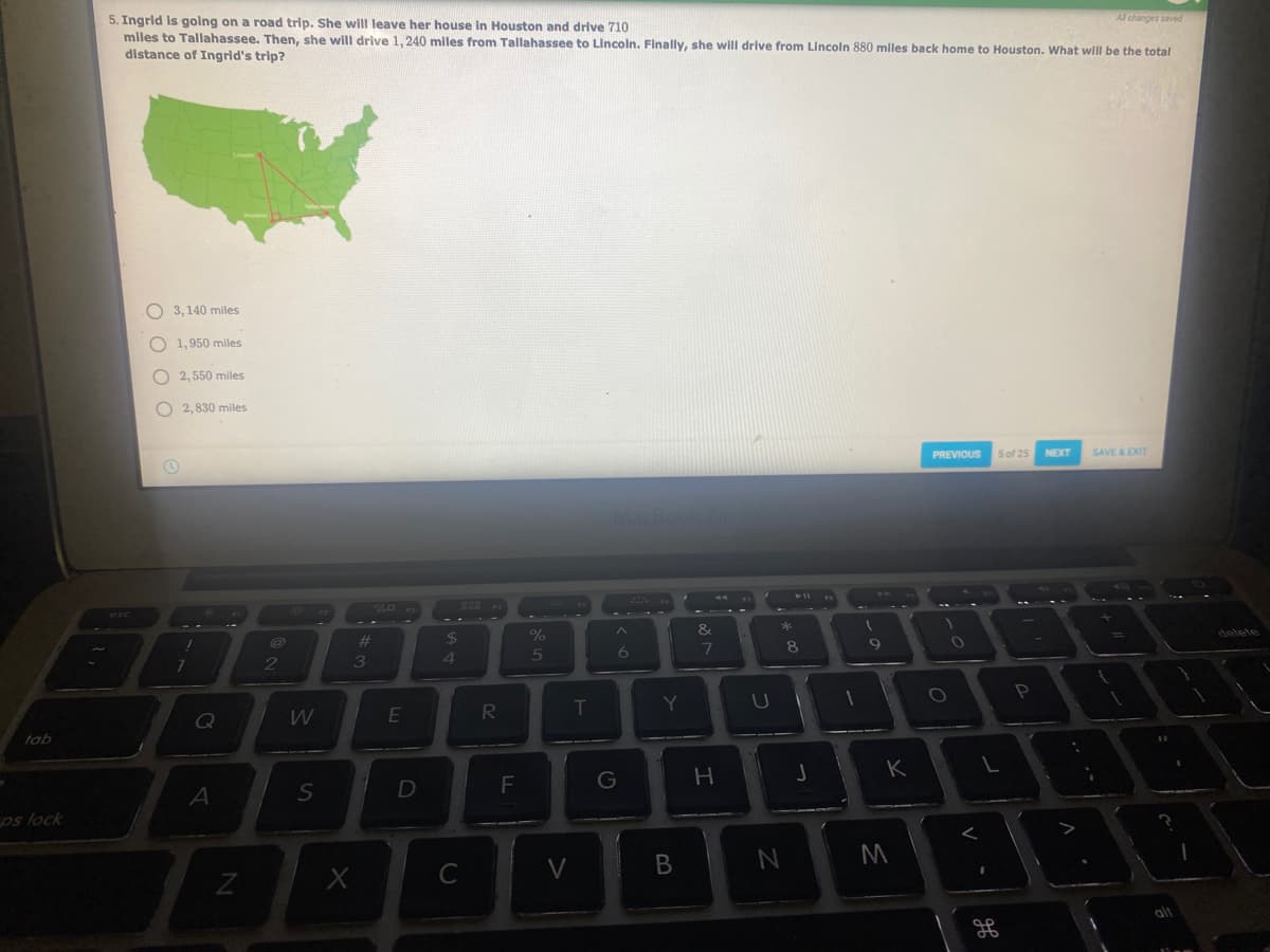 Al changes saved
5. Ingrid Is going on a road trip. She will leave her house In Houston and drive 710
miles to Tallahassee. Then, she will drive 1, 240 miles from Tallahassee to Lincoln. Finally, she will drive from Lincoln 880 miles back home to Houston. What will be the total
distance of Ingrid's trip?
O 3, 140 miles
1,950 miles
O 2, 550 miles
O 2, 830 miles
PREVIOUS
5 of 25
NEXT
SAVE A EXIT
&
%23
24
5
2
3
T
Y
U
RI
tab
K
D
G
os lock
C
V
しの
エ
B
